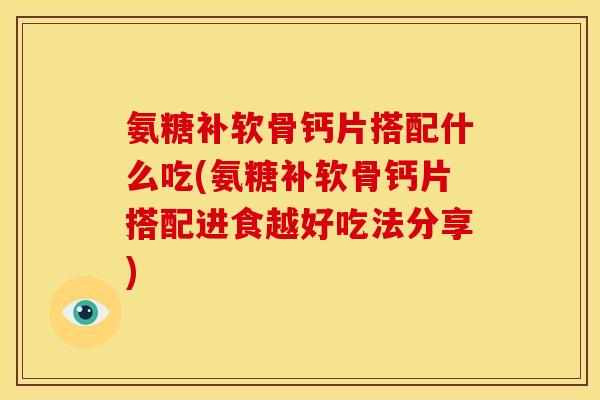氨糖补软骨钙片搭配什么吃(氨糖补软骨钙片搭配进食越好吃法分享)