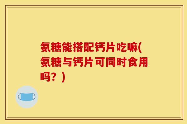 氨糖能搭配钙片吃嘛(氨糖与钙片可同时食用吗？)