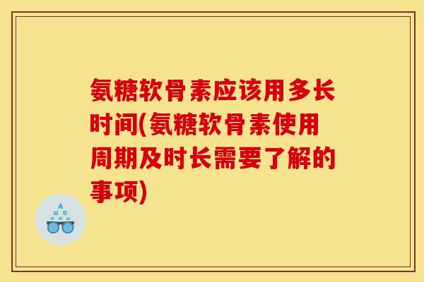 氨糖软骨素应该用多长时间(氨糖软骨素使用周期及时长需要了解的事项)