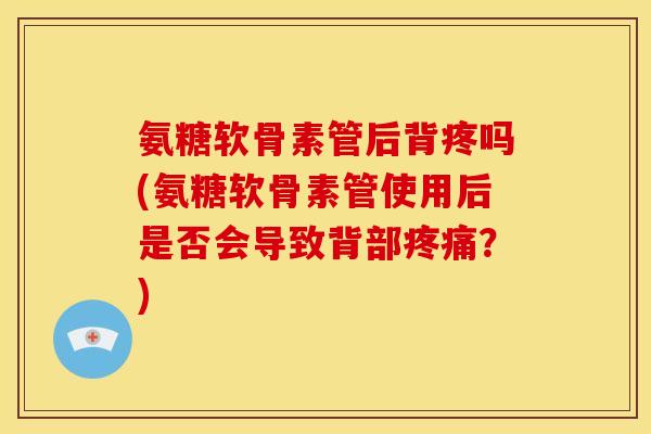 氨糖软骨素管后背疼吗(氨糖软骨素管使用后是否会导致背部疼痛？)