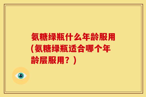 氨糖绿瓶什么年龄服用(氨糖绿瓶适合哪个年龄层服用？)