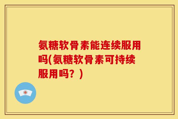 氨糖软骨素能连续服用吗(氨糖软骨素可持续服用吗？)