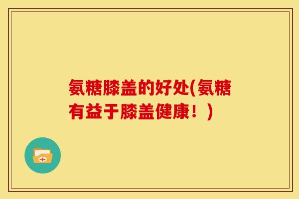 氨糖膝盖的好处(氨糖有益于膝盖健康！)