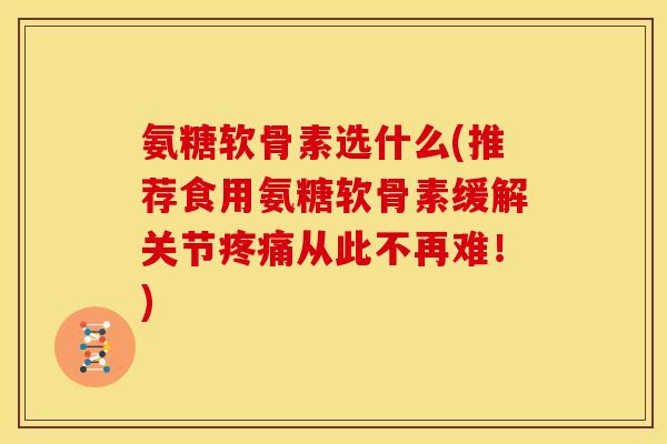 氨糖软骨素选什么(推荐食用氨糖软骨素缓解关节疼痛从此不再难！)