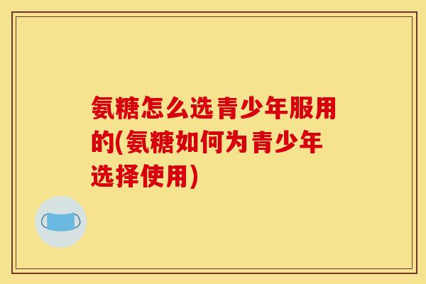 氨糖怎么选青少年服用的(氨糖如何为青少年选择使用)