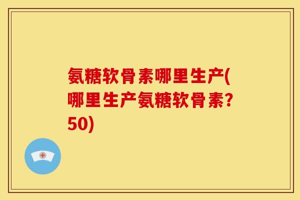 氨糖软骨素哪里生产(哪里生产氨糖软骨素？50)