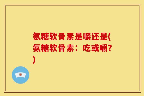 氨糖软骨素是嚼还是(氨糖软骨素：吃或嚼？)
