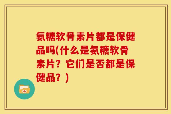 氨糖软骨素片都是保健品吗(什么是氨糖软骨素片？它们是否都是保健品？)