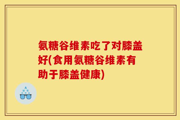 氨糖谷维素吃了对膝盖好(食用氨糖谷维素有助于膝盖健康)