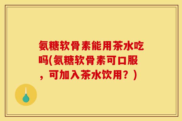 氨糖软骨素能用茶水吃吗(氨糖软骨素可口服，可加入茶水饮用？)