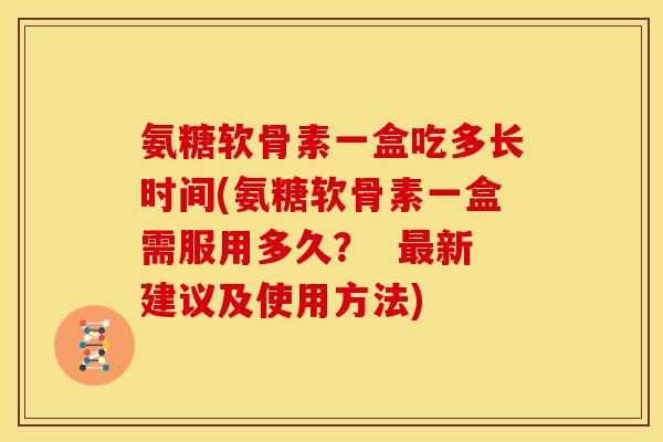 氨糖软骨素一盒吃多长时间(氨糖软骨素一盒需服用多久？  最新建议及使用方法)