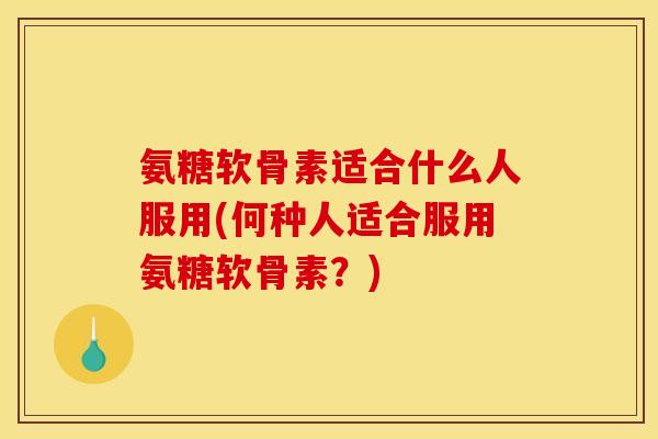 氨糖软骨素适合什么人服用(何种人适合服用氨糖软骨素？)