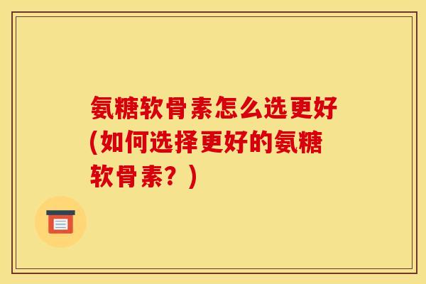 氨糖软骨素怎么选更好(如何选择更好的氨糖软骨素？)
