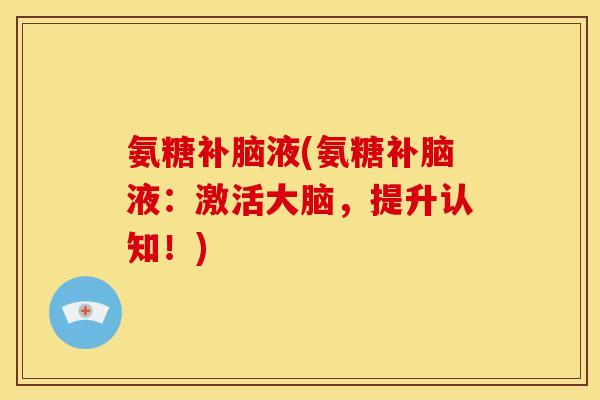 氨糖补脑液(氨糖补脑液：激活大脑，提升认知！)