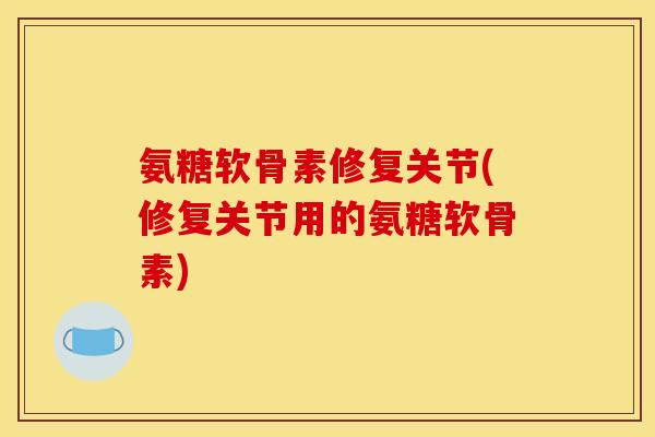 氨糖软骨素修复关节(修复关节用的氨糖软骨素)