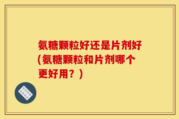 氨糖颗粒好还是片剂好(氨糖颗粒和片剂哪个更好用？)