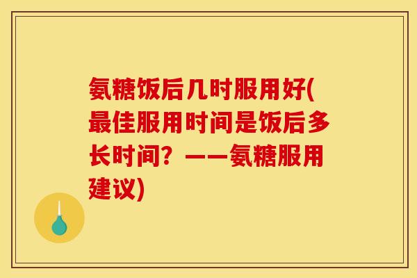 氨糖饭后几时服用好(最佳服用时间是饭后多长时间？——氨糖服用建议)