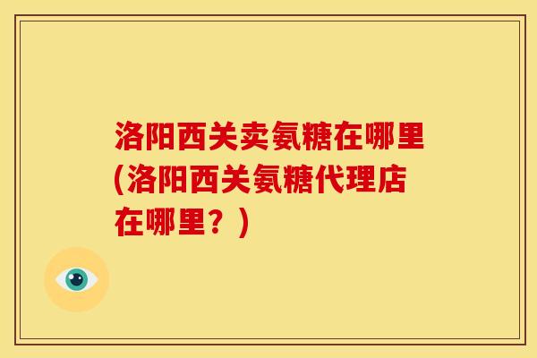 洛阳西关卖氨糖在哪里(洛阳西关氨糖代理店在哪里？)