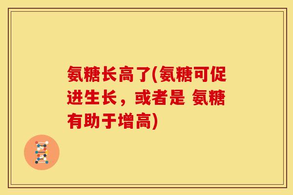 氨糖长高了(氨糖可促进生长，或者是 氨糖有助于增高)