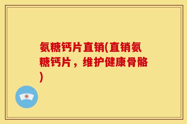 氨糖钙片直销(直销氨糖钙片，维护健康骨骼)