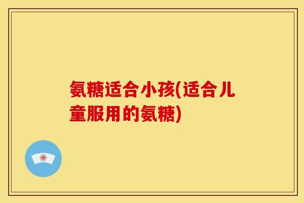 氨糖适合小孩(适合儿童服用的氨糖)