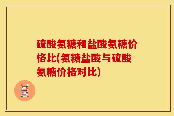 硫酸氨糖和盐酸氨糖价格比(氨糖盐酸与硫酸氨糖价格对比)