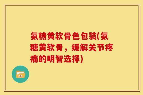 氨糖黄软骨色包装(氨糖黄软骨，缓解关节疼痛的明智选择)