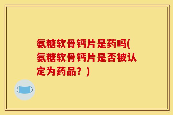 氨糖软骨钙片是药吗(氨糖软骨钙片是否被认定为药品？)