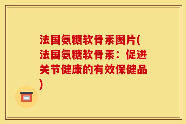 法国氨糖软骨素图片(法国氨糖软骨素：促进关节健康的有效保健品)