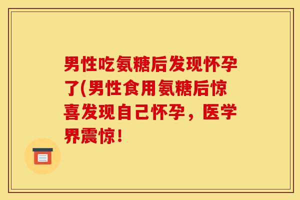 男性吃氨糖后发现怀孕了(男性食用氨糖后惊喜发现自己怀孕，医学界震惊！