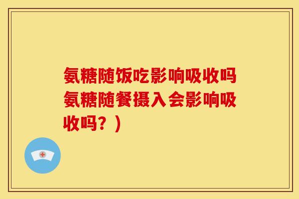 氨糖随饭吃影响吸收吗氨糖随餐摄入会影响吸收吗？)