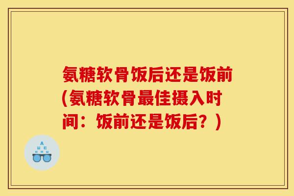 氨糖软骨饭后还是饭前(氨糖软骨最佳摄入时间：饭前还是饭后？)