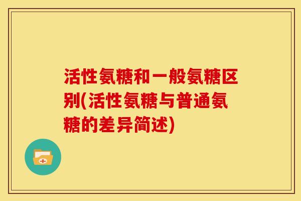 活性氨糖和一般氨糖区别(活性氨糖与普通氨糖的差异简述)