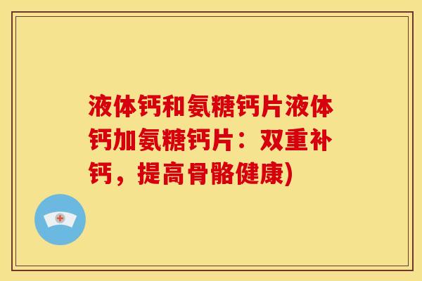 液体钙和氨糖钙片液体钙加氨糖钙片：双重补钙，提高骨骼健康)