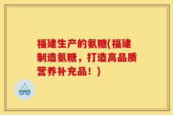 福建生产的氨糖(福建制造氨糖，打造高品质营养补充品！)