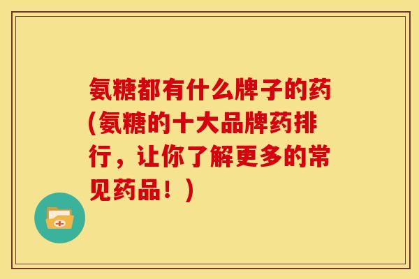 氨糖都有什么牌子的药(氨糖的十大品牌药排行，让你了解更多的常见药品！)