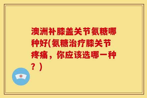 澳洲补膝盖关节氨糖哪种好(氨糖治疗膝关节疼痛，你应该选哪一种？)