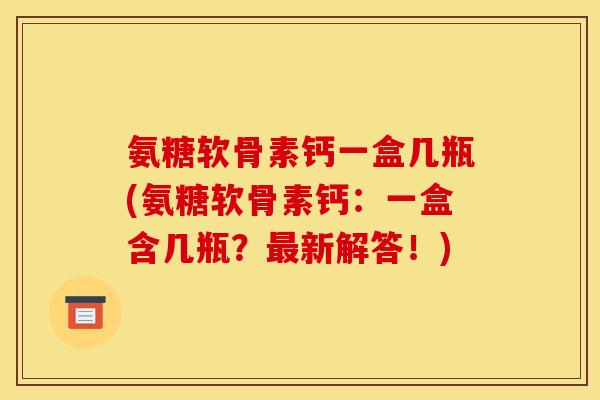 氨糖软骨素钙一盒几瓶(氨糖软骨素钙：一盒含几瓶？最新解答！)