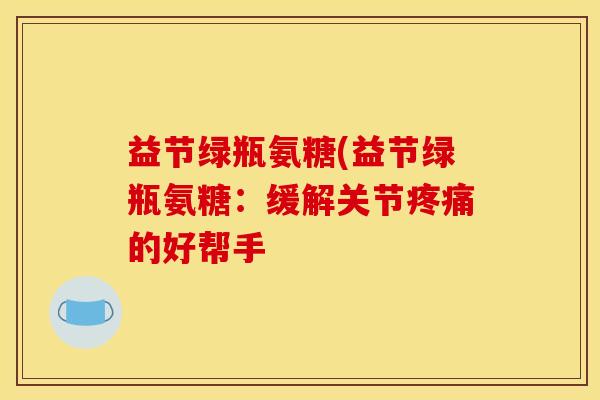益节绿瓶氨糖(益节绿瓶氨糖：缓解关节疼痛的好帮手