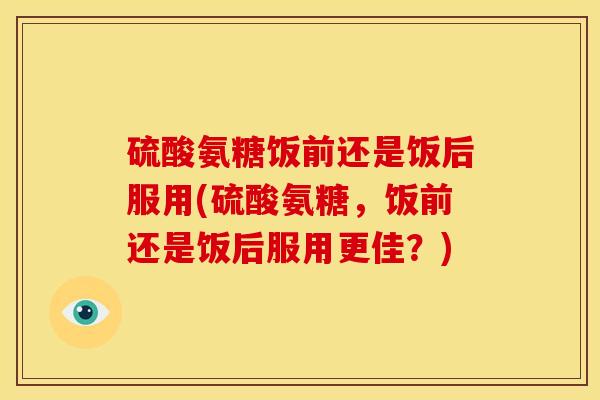 硫酸氨糖饭前还是饭后服用(硫酸氨糖，饭前还是饭后服用更佳？)