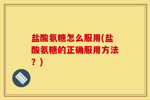 盐酸氨糖怎么服用(盐酸氨糖的正确服用方法？)
