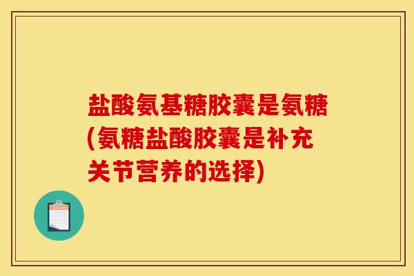 盐酸氨基糖胶囊是氨糖(氨糖盐酸胶囊是补充关节营养的选择)