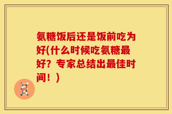 氨糖饭后还是饭前吃为好(什么时候吃氨糖最好？专家总结出最佳时间！)