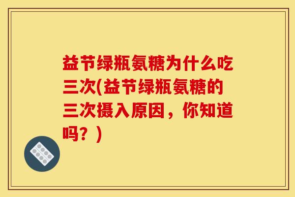 益节绿瓶氨糖为什么吃三次(益节绿瓶氨糖的三次摄入原因，你知道吗？)