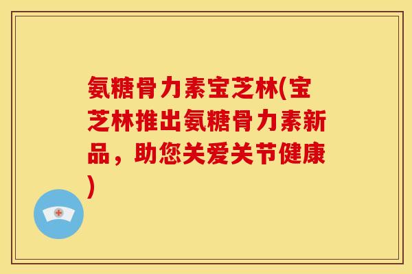 氨糖骨力素宝芝林(宝芝林推出氨糖骨力素新品，助您关爱关节健康)