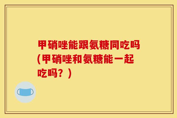 甲硝唑能跟氨糖同吃吗(甲硝唑和氨糖能一起吃吗？)