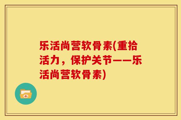 乐活尚营软骨素(重拾活力，保护关节——乐活尚营软骨素)