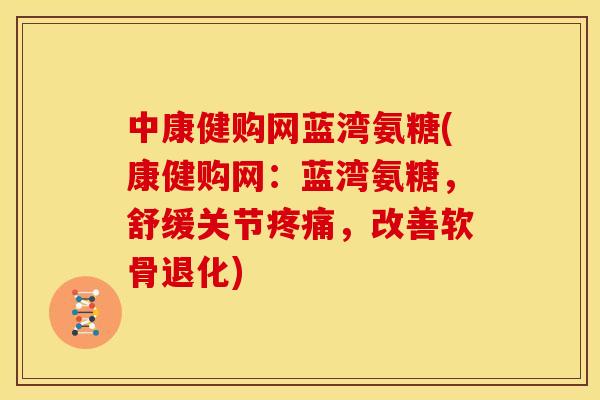 中康健购网蓝湾氨糖(康健购网：蓝湾氨糖，舒缓关节疼痛，改善软骨退化)