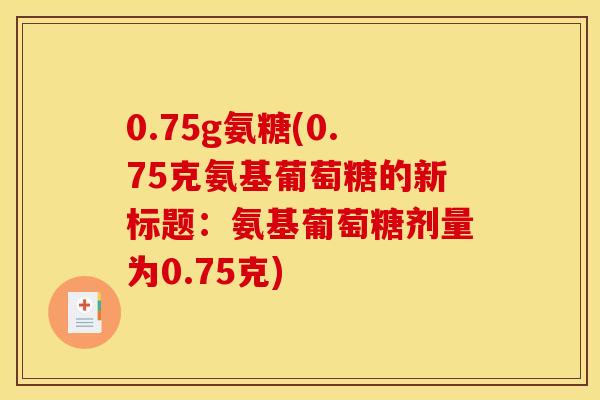 0.75g氨糖(0.75克氨基葡萄糖的新标题：氨基葡萄糖剂量为0.75克)