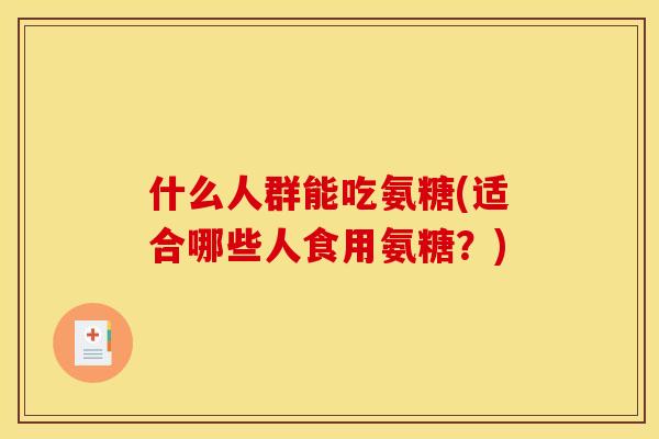什么人群能吃氨糖(适合哪些人食用氨糖？)